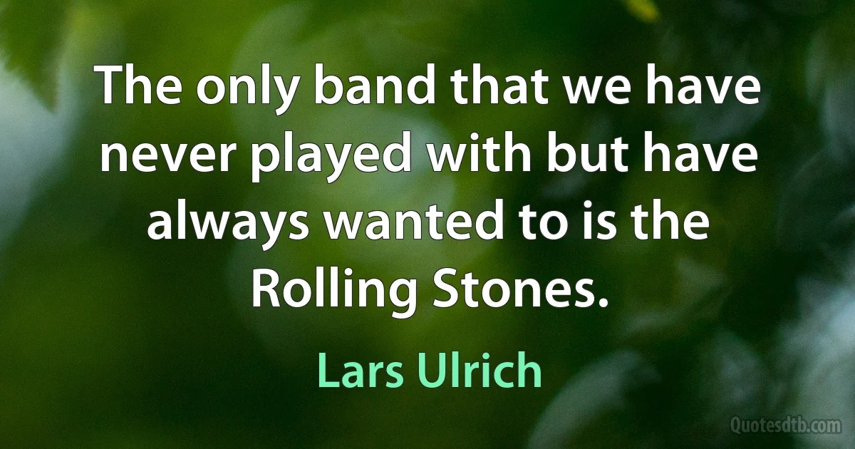 The only band that we have never played with but have always wanted to is the Rolling Stones. (Lars Ulrich)