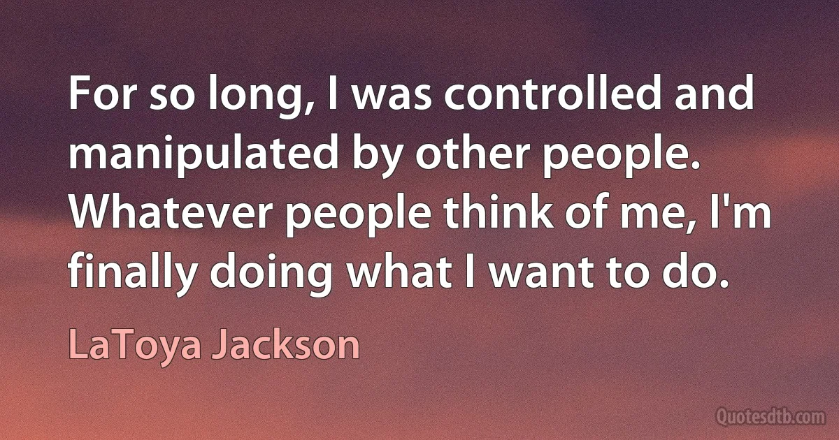 For so long, I was controlled and manipulated by other people. Whatever people think of me, I'm finally doing what I want to do. (LaToya Jackson)