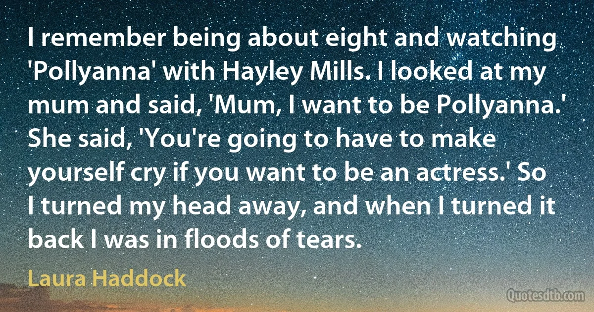 I remember being about eight and watching 'Pollyanna' with Hayley Mills. I looked at my mum and said, 'Mum, I want to be Pollyanna.' She said, 'You're going to have to make yourself cry if you want to be an actress.' So I turned my head away, and when I turned it back I was in floods of tears. (Laura Haddock)