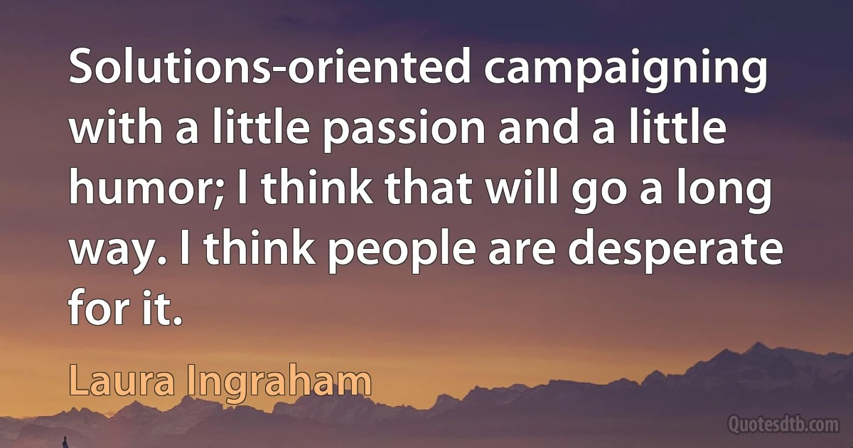 Solutions-oriented campaigning with a little passion and a little humor; I think that will go a long way. I think people are desperate for it. (Laura Ingraham)