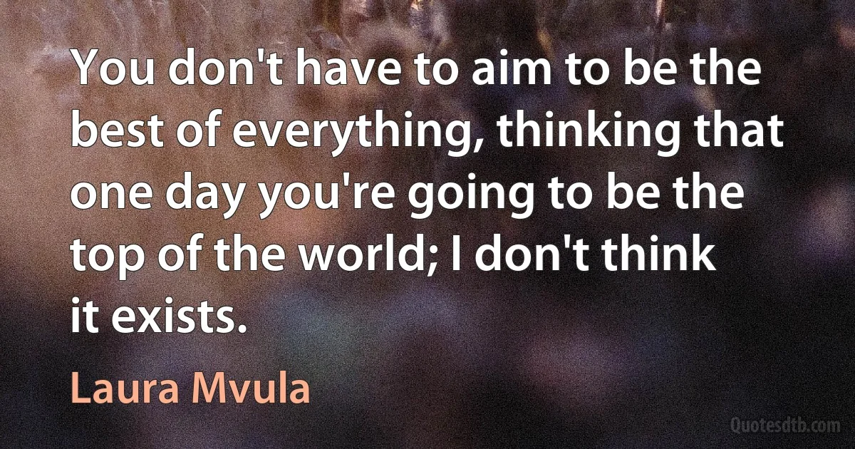 You don't have to aim to be the best of everything, thinking that one day you're going to be the top of the world; I don't think it exists. (Laura Mvula)