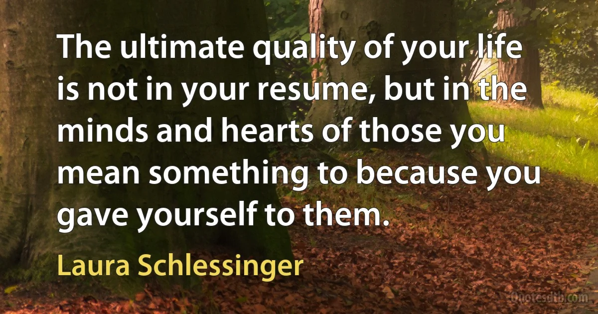 The ultimate quality of your life is not in your resume, but in the minds and hearts of those you mean something to because you gave yourself to them. (Laura Schlessinger)