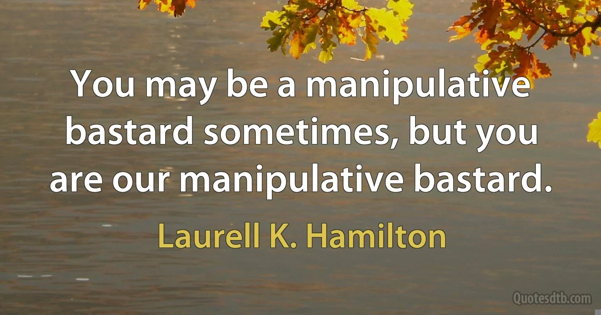 You may be a manipulative bastard sometimes, but you are our manipulative bastard. (Laurell K. Hamilton)