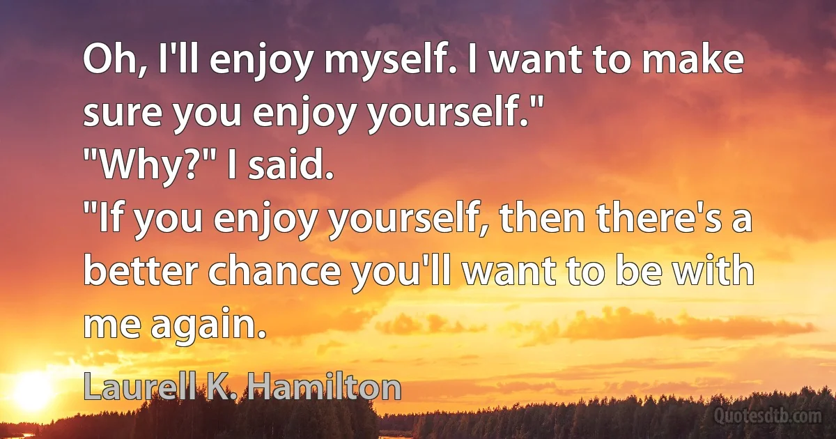 Oh, I'll enjoy myself. I want to make sure you enjoy yourself."
"Why?" I said.
"If you enjoy yourself, then there's a better chance you'll want to be with me again. (Laurell K. Hamilton)