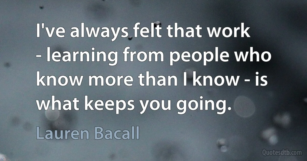 I've always felt that work - learning from people who know more than I know - is what keeps you going. (Lauren Bacall)