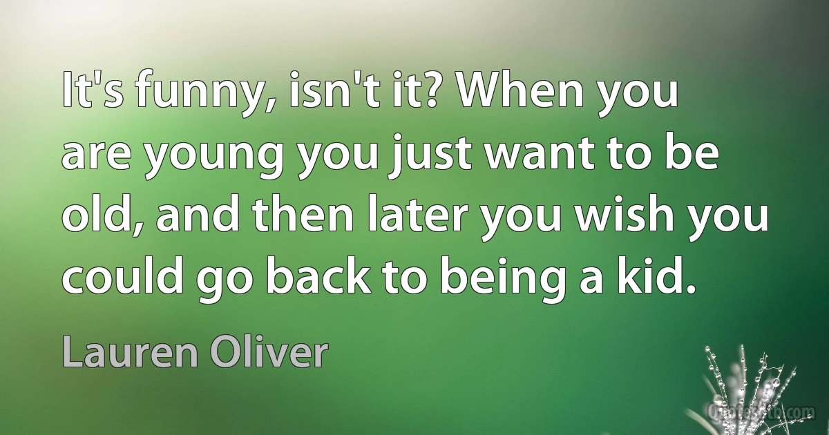 It's funny, isn't it? When you are young you just want to be old, and then later you wish you could go back to being a kid. (Lauren Oliver)