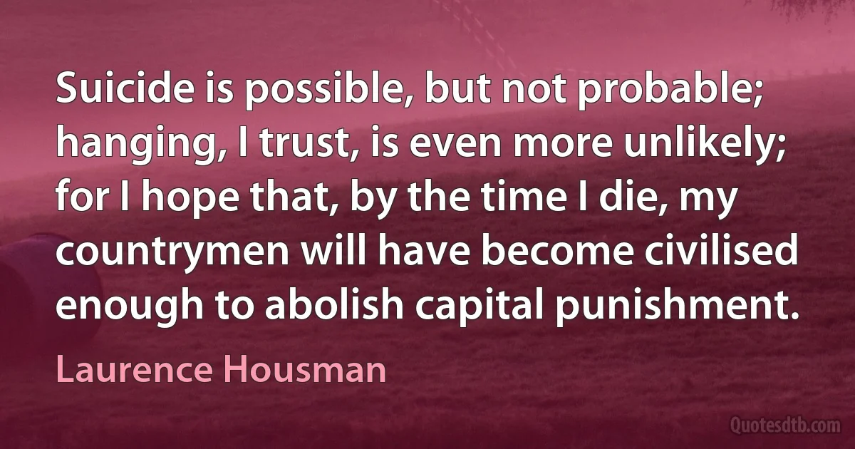 Suicide is possible, but not probable; hanging, I trust, is even more unlikely; for I hope that, by the time I die, my countrymen will have become civilised enough to abolish capital punishment. (Laurence Housman)