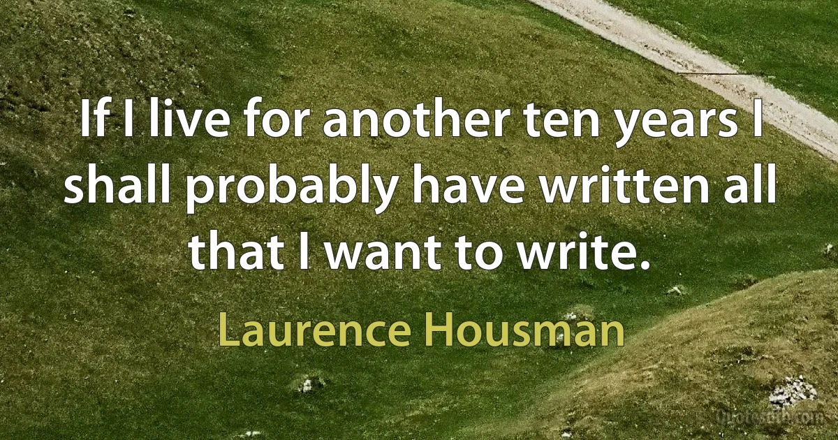 If I live for another ten years I shall probably have written all that I want to write. (Laurence Housman)