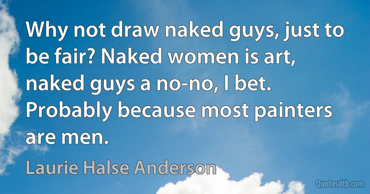 Why not draw naked guys, just to be fair? Naked women is art, naked guys a no-no, I bet. Probably because most painters are men. (Laurie Halse Anderson)