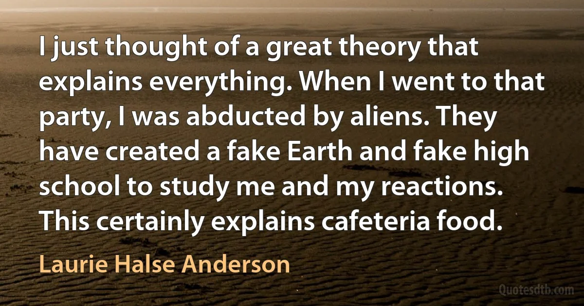 I just thought of a great theory that explains everything. When I went to that party, I was abducted by aliens. They have created a fake Earth and fake high school to study me and my reactions. This certainly explains cafeteria food. (Laurie Halse Anderson)