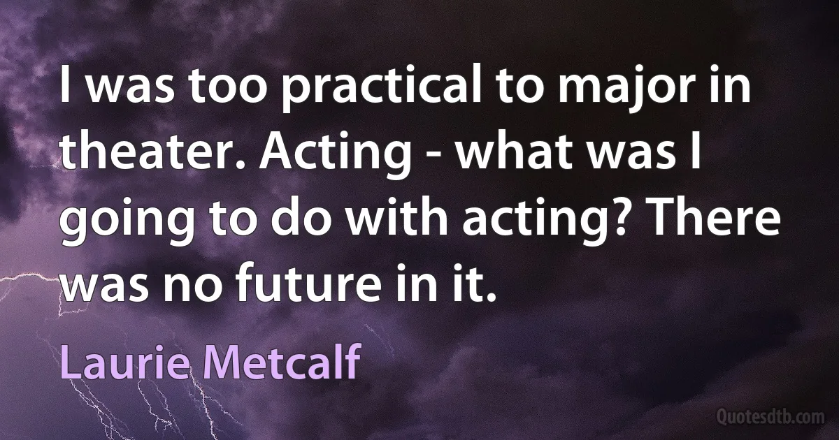 I was too practical to major in theater. Acting - what was I going to do with acting? There was no future in it. (Laurie Metcalf)