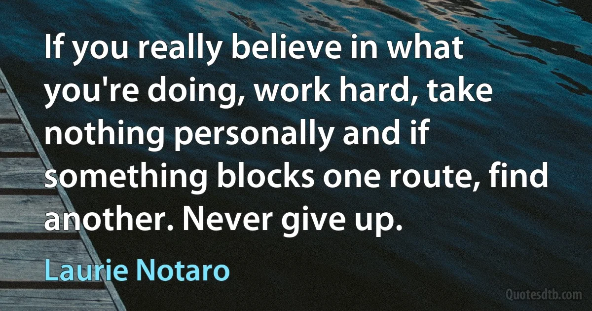 If you really believe in what you're doing, work hard, take nothing personally and if something blocks one route, find another. Never give up. (Laurie Notaro)