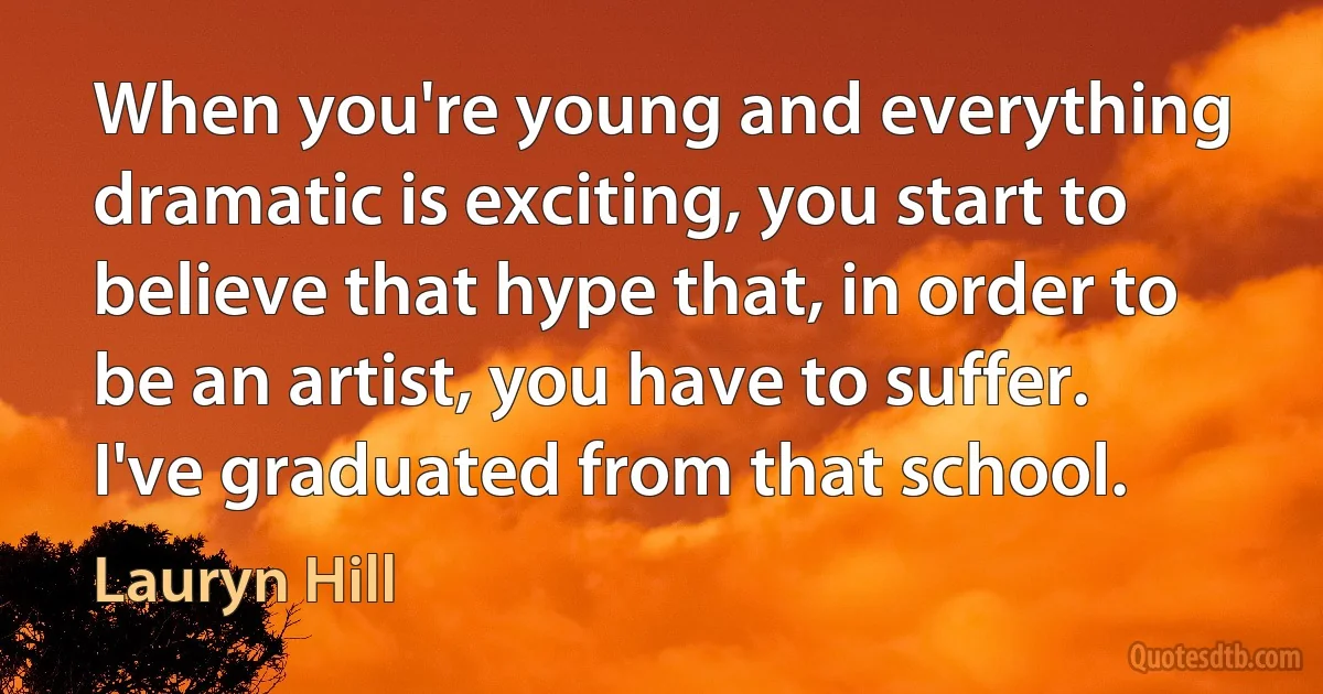 When you're young and everything dramatic is exciting, you start to believe that hype that, in order to be an artist, you have to suffer. I've graduated from that school. (Lauryn Hill)