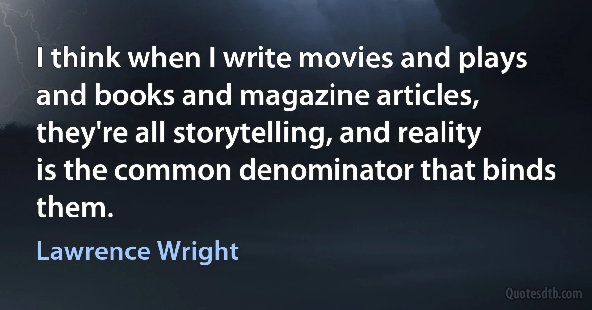 I think when I write movies and plays and books and magazine articles, they're all storytelling, and reality is the common denominator that binds them. (Lawrence Wright)