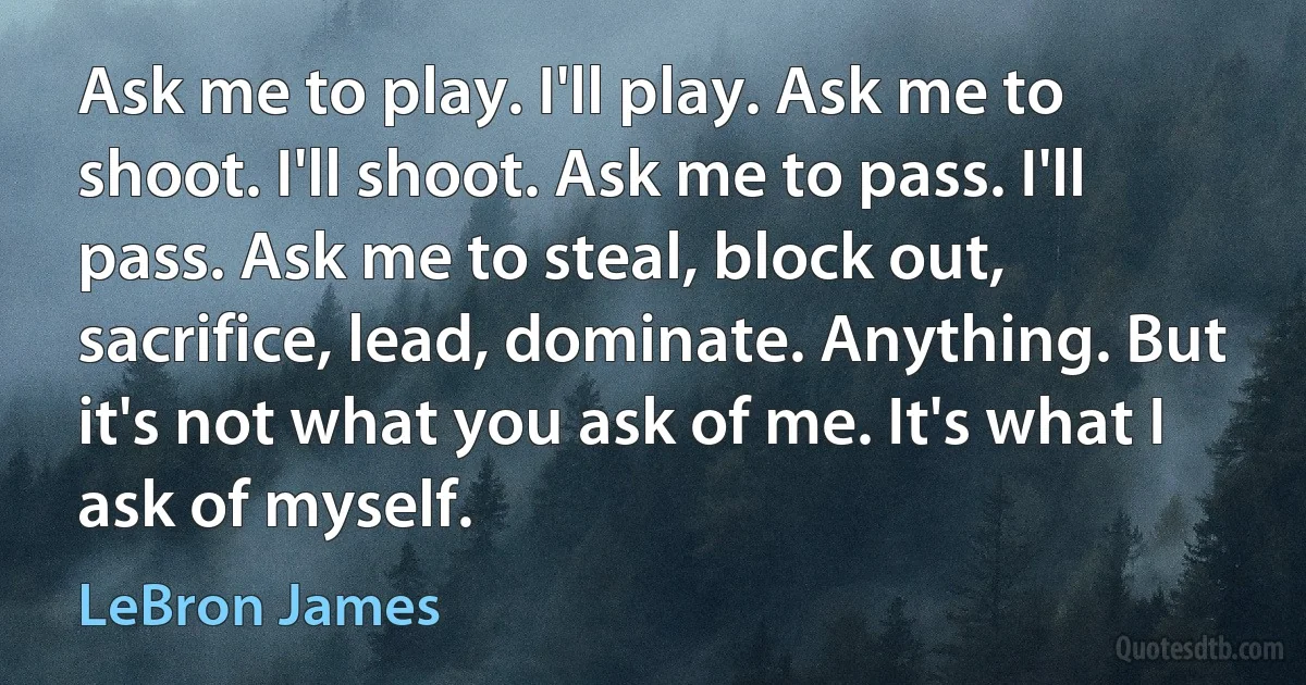 Ask me to play. I'll play. Ask me to shoot. I'll shoot. Ask me to pass. I'll pass. Ask me to steal, block out, sacrifice, lead, dominate. Anything. But it's not what you ask of me. It's what I ask of myself. (LeBron James)