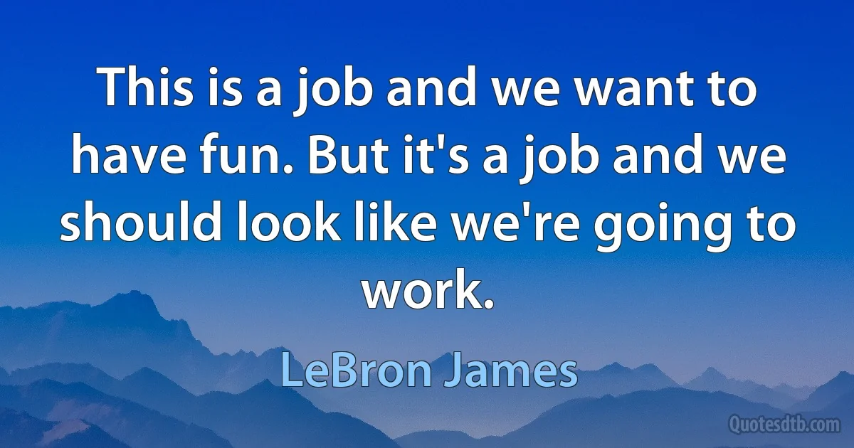 This is a job and we want to have fun. But it's a job and we should look like we're going to work. (LeBron James)