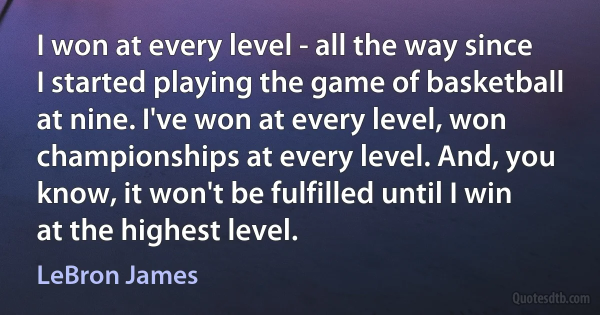 I won at every level - all the way since I started playing the game of basketball at nine. I've won at every level, won championships at every level. And, you know, it won't be fulfilled until I win at the highest level. (LeBron James)