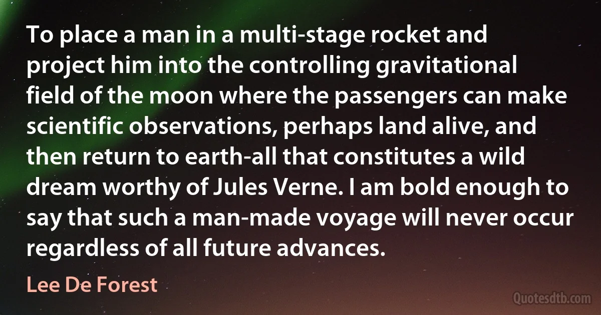 To place a man in a multi-stage rocket and project him into the controlling gravitational field of the moon where the passengers can make scientific observations, perhaps land alive, and then return to earth-all that constitutes a wild dream worthy of Jules Verne. I am bold enough to say that such a man-made voyage will never occur regardless of all future advances. (Lee De Forest)