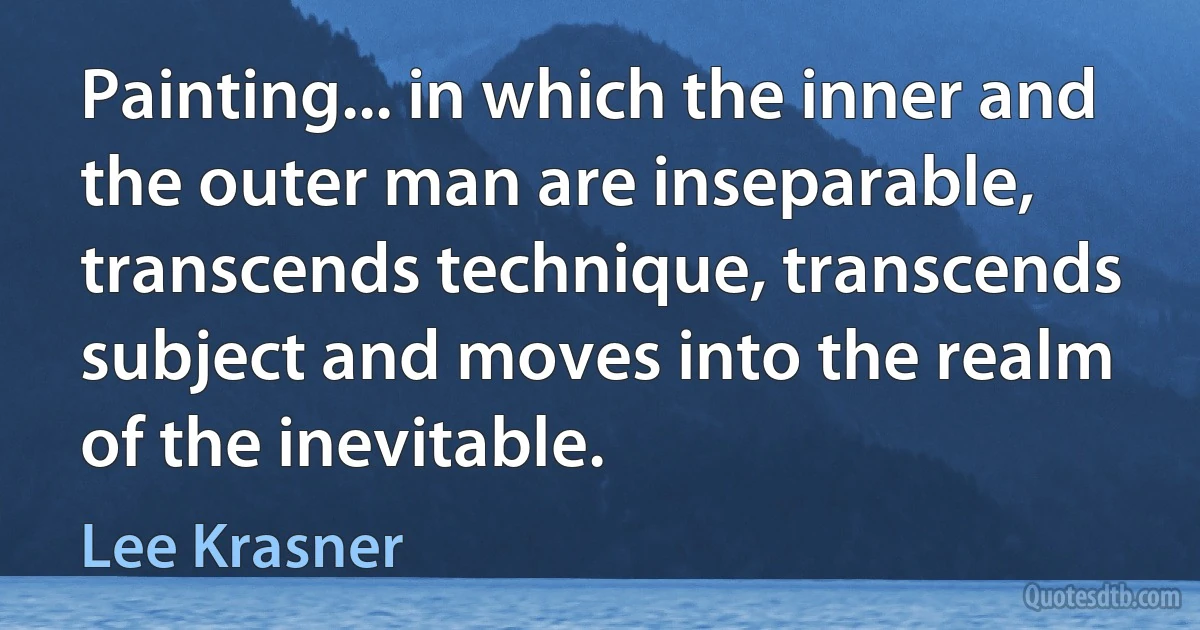Painting... in which the inner and the outer man are inseparable, transcends technique, transcends subject and moves into the realm of the inevitable. (Lee Krasner)