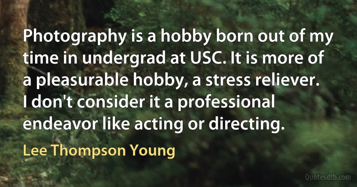 Photography is a hobby born out of my time in undergrad at USC. It is more of a pleasurable hobby, a stress reliever. I don't consider it a professional endeavor like acting or directing. (Lee Thompson Young)