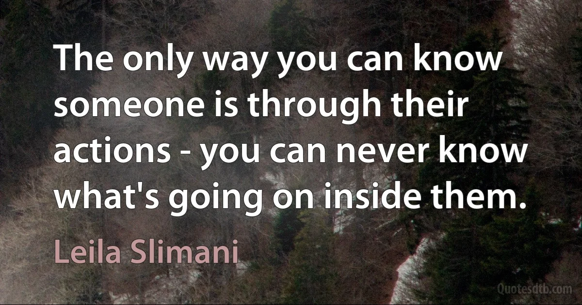 The only way you can know someone is through their actions - you can never know what's going on inside them. (Leila Slimani)