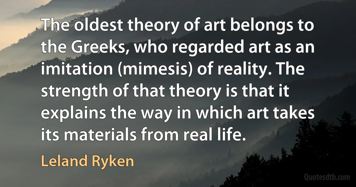 The oldest theory of art belongs to the Greeks, who regarded art as an imitation (mimesis) of reality. The strength of that theory is that it explains the way in which art takes its materials from real life. (Leland Ryken)