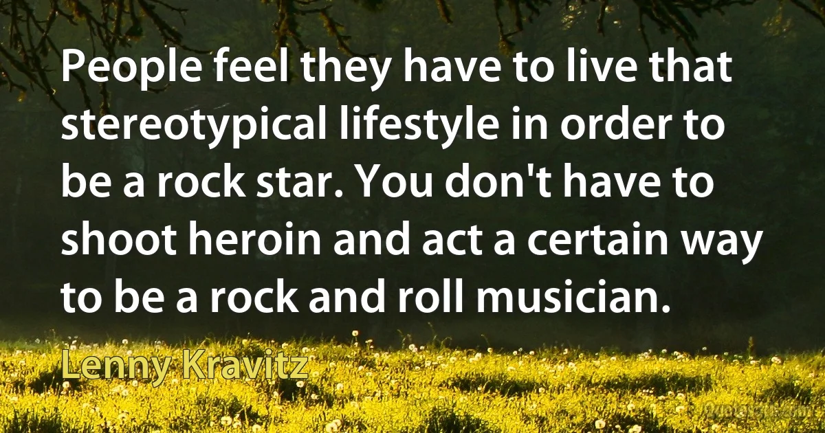 People feel they have to live that stereotypical lifestyle in order to be a rock star. You don't have to shoot heroin and act a certain way to be a rock and roll musician. (Lenny Kravitz)