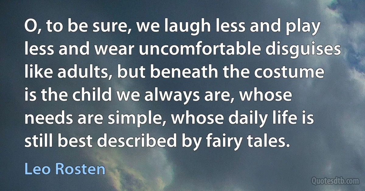 O, to be sure, we laugh less and play less and wear uncomfortable disguises like adults, but beneath the costume is the child we always are, whose needs are simple, whose daily life is still best described by fairy tales. (Leo Rosten)