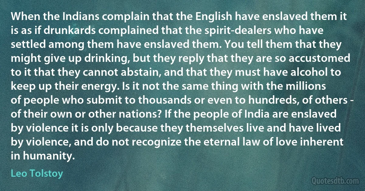 When the Indians complain that the English have enslaved them it is as if drunkards complained that the spirit-dealers who have settled among them have enslaved them. You tell them that they might give up drinking, but they reply that they are so accustomed to it that they cannot abstain, and that they must have alcohol to keep up their energy. Is it not the same thing with the millions of people who submit to thousands or even to hundreds, of others - of their own or other nations? If the people of India are enslaved by violence it is only because they themselves live and have lived by violence, and do not recognize the eternal law of love inherent in humanity. (Leo Tolstoy)