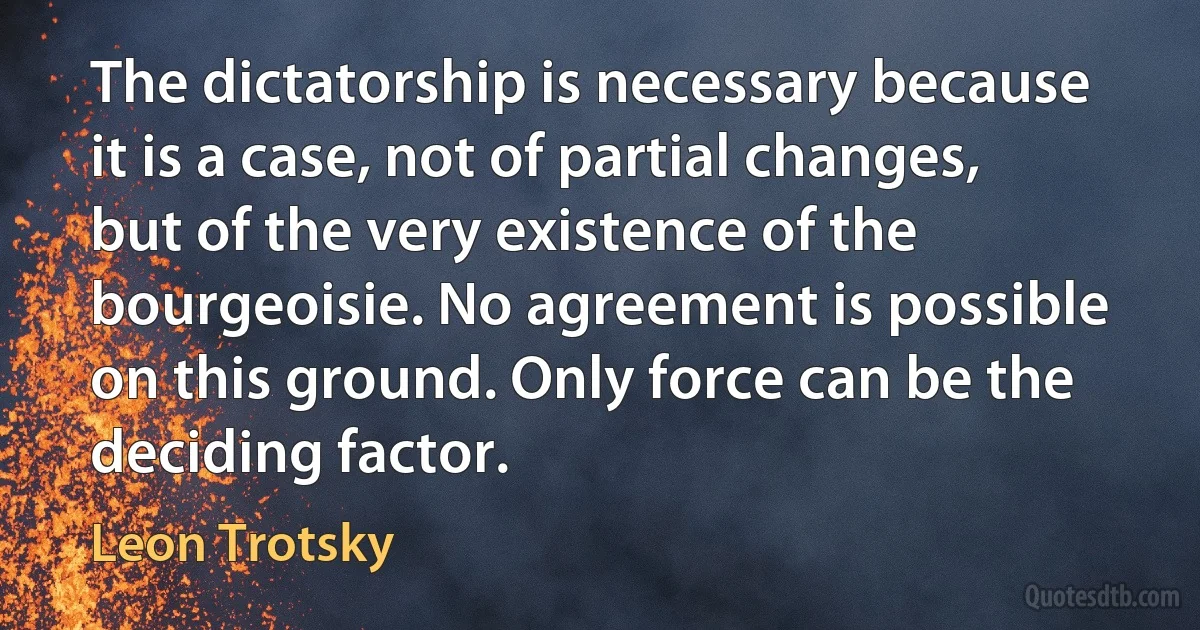 The dictatorship is necessary because it is a case, not of partial changes, but of the very existence of the bourgeoisie. No agreement is possible on this ground. Only force can be the deciding factor. (Leon Trotsky)