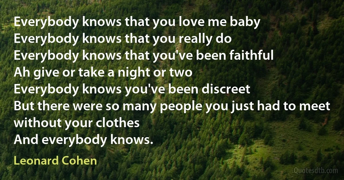 Everybody knows that you love me baby
Everybody knows that you really do
Everybody knows that you've been faithful
Ah give or take a night or two
Everybody knows you've been discreet
But there were so many people you just had to meet
without your clothes
And everybody knows. (Leonard Cohen)