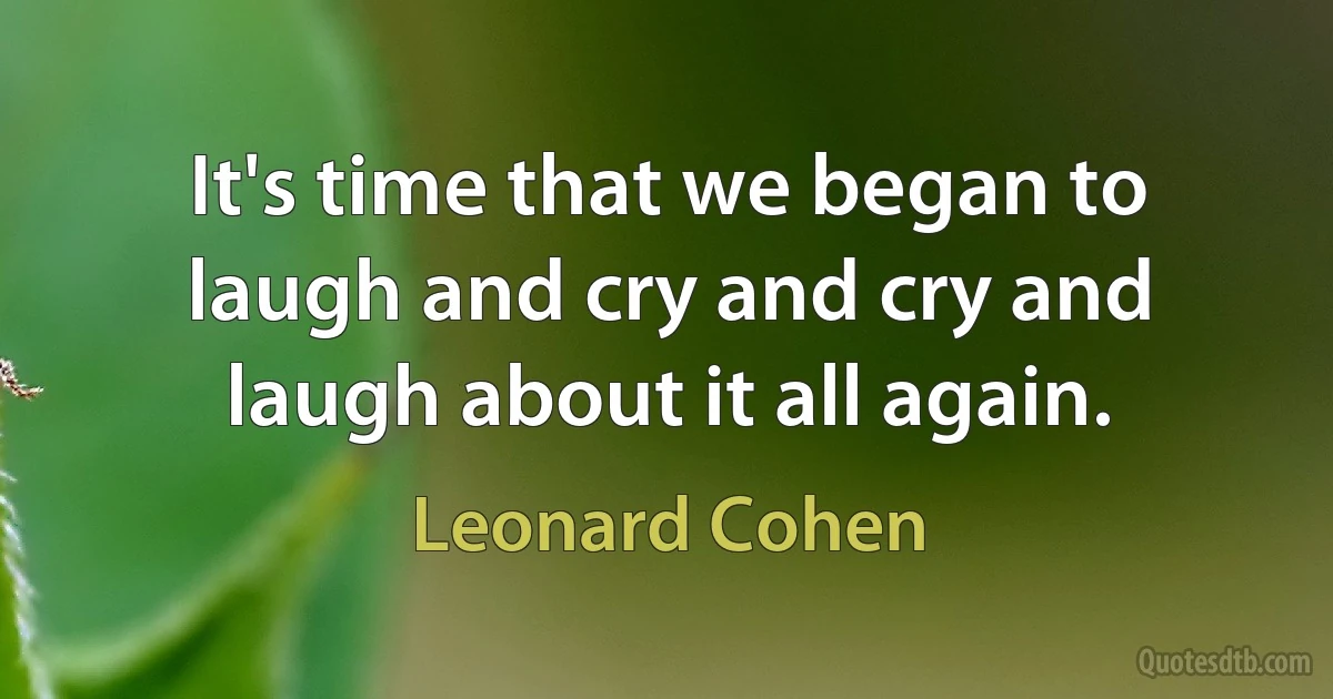 It's time that we began to laugh and cry and cry and laugh about it all again. (Leonard Cohen)