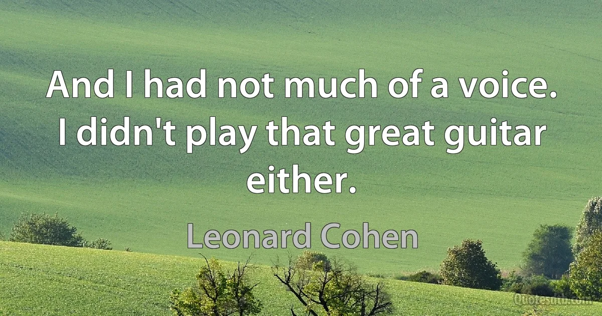 And I had not much of a voice. I didn't play that great guitar either. (Leonard Cohen)