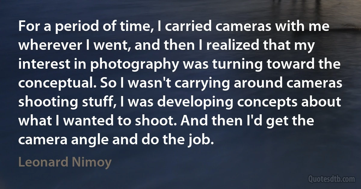 For a period of time, I carried cameras with me wherever I went, and then I realized that my interest in photography was turning toward the conceptual. So I wasn't carrying around cameras shooting stuff, I was developing concepts about what I wanted to shoot. And then I'd get the camera angle and do the job. (Leonard Nimoy)