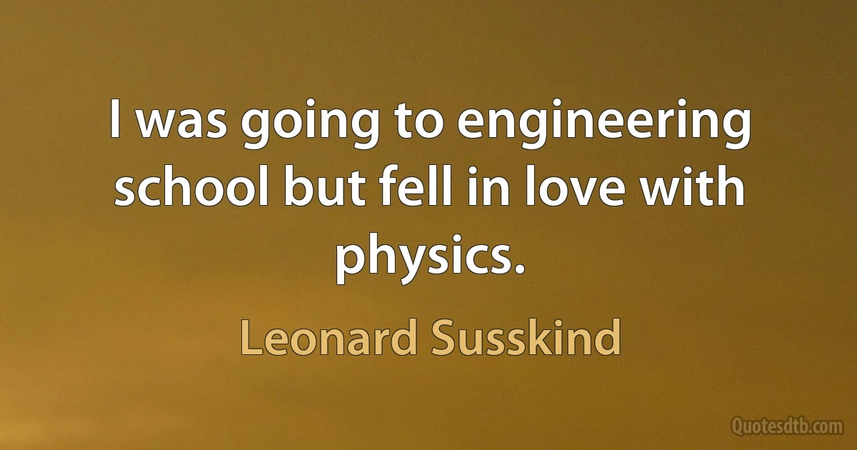 I was going to engineering school but fell in love with physics. (Leonard Susskind)