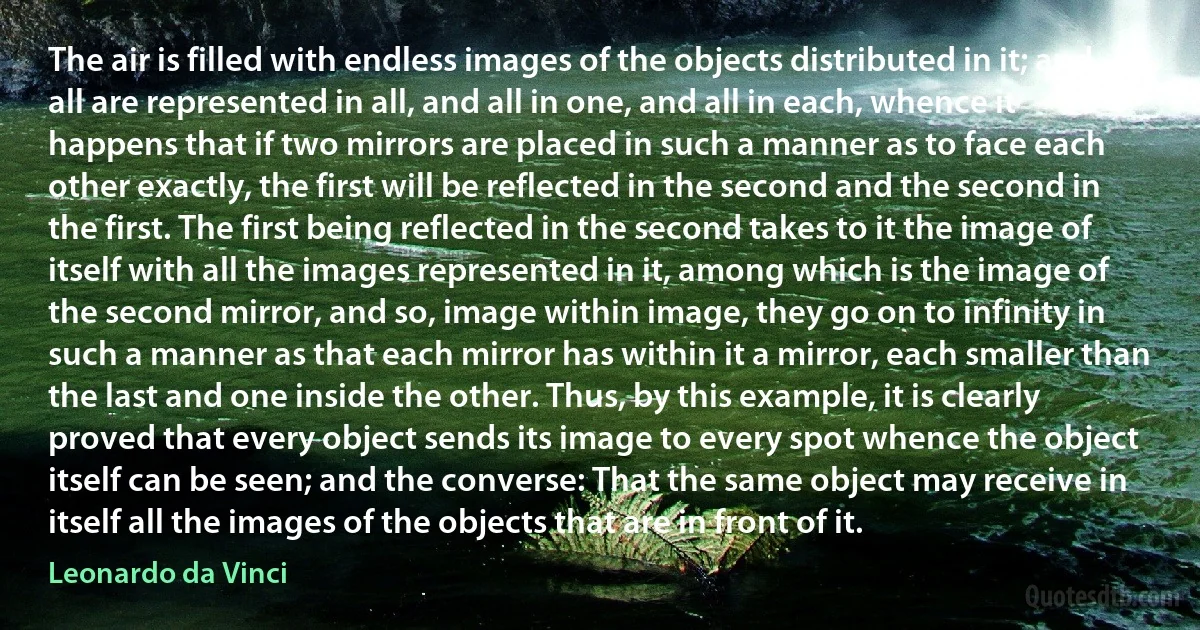 The air is filled with endless images of the objects distributed in it; and all are represented in all, and all in one, and all in each, whence it happens that if two mirrors are placed in such a manner as to face each other exactly, the first will be reflected in the second and the second in the first. The first being reflected in the second takes to it the image of itself with all the images represented in it, among which is the image of the second mirror, and so, image within image, they go on to infinity in such a manner as that each mirror has within it a mirror, each smaller than the last and one inside the other. Thus, by this example, it is clearly proved that every object sends its image to every spot whence the object itself can be seen; and the converse: That the same object may receive in itself all the images of the objects that are in front of it. (Leonardo da Vinci)