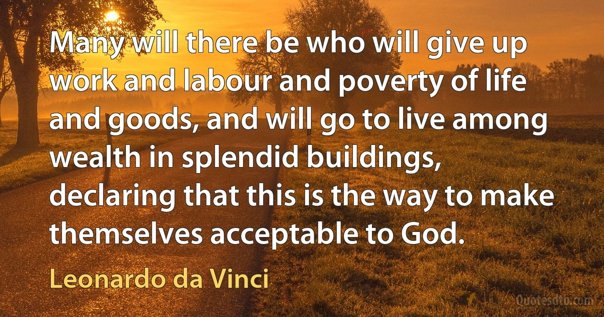 Many will there be who will give up work and labour and poverty of life and goods, and will go to live among wealth in splendid buildings, declaring that this is the way to make themselves acceptable to God. (Leonardo da Vinci)