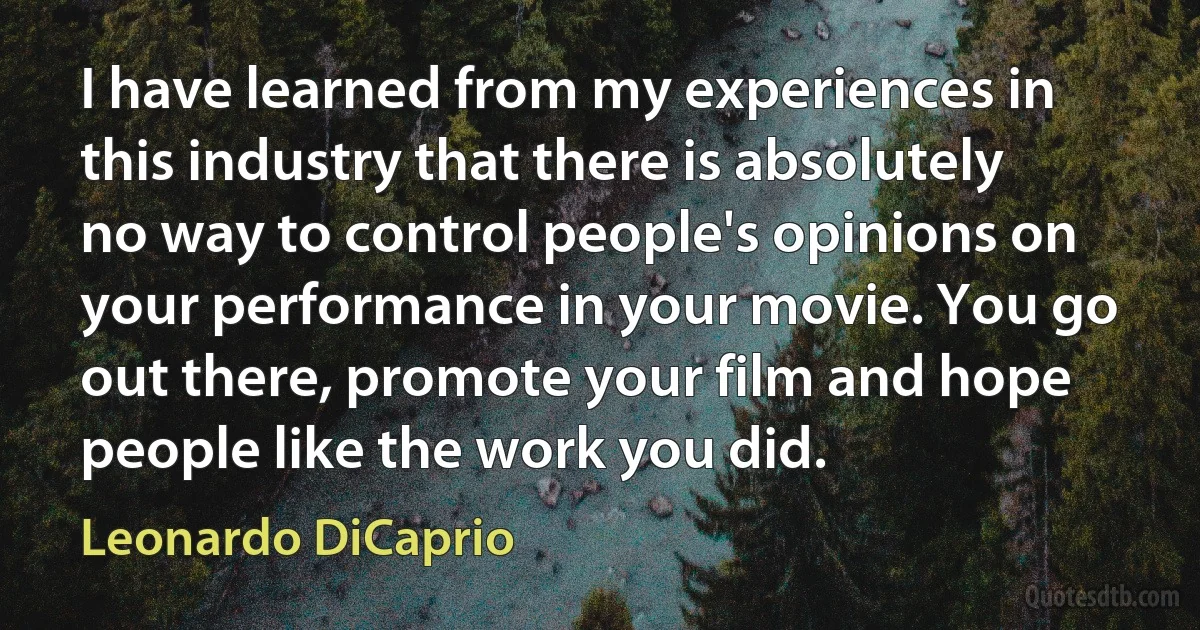 I have learned from my experiences in this industry that there is absolutely no way to control people's opinions on your performance in your movie. You go out there, promote your film and hope people like the work you did. (Leonardo DiCaprio)