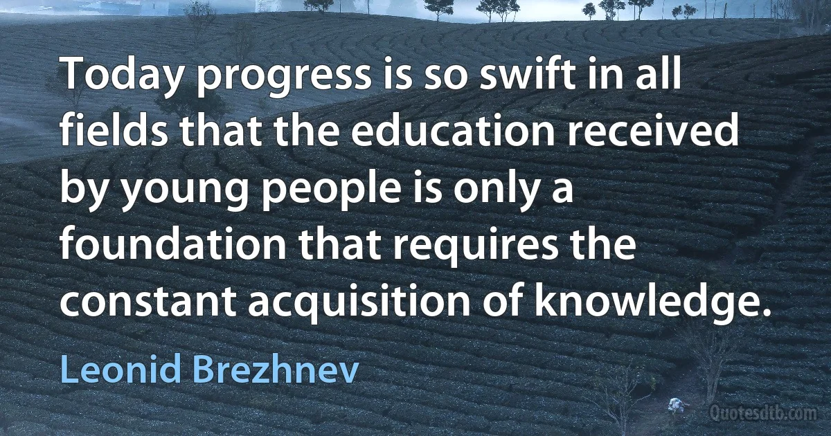 Today progress is so swift in all fields that the education received by young people is only a foundation that requires the constant acquisition of knowledge. (Leonid Brezhnev)