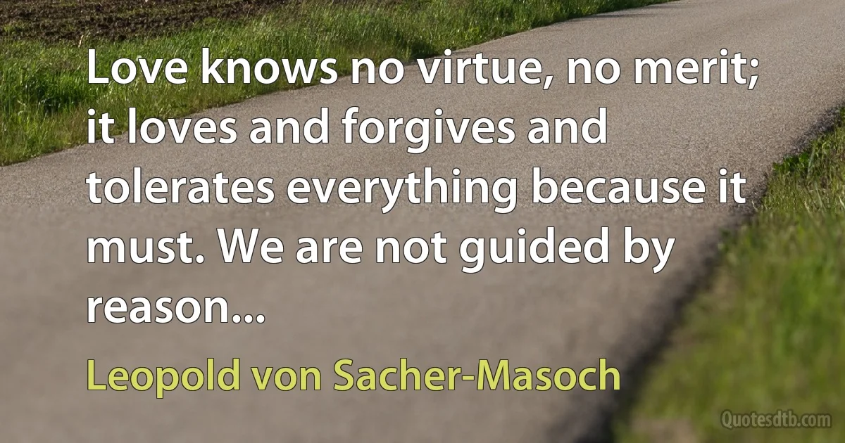 Love knows no virtue, no merit; it loves and forgives and tolerates everything because it must. We are not guided by reason... (Leopold von Sacher-Masoch)