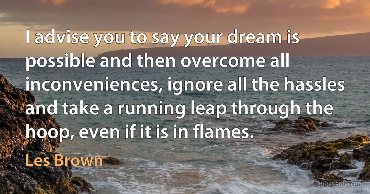 I advise you to say your dream is possible and then overcome all inconveniences, ignore all the hassles and take a running leap through the hoop, even if it is in flames. (Les Brown)