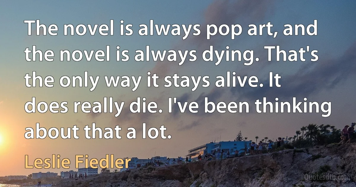 The novel is always pop art, and the novel is always dying. That's the only way it stays alive. It does really die. I've been thinking about that a lot. (Leslie Fiedler)