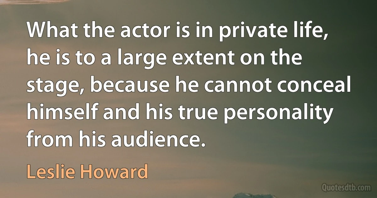 What the actor is in private life, he is to a large extent on the stage, because he cannot conceal himself and his true personality from his audience. (Leslie Howard)