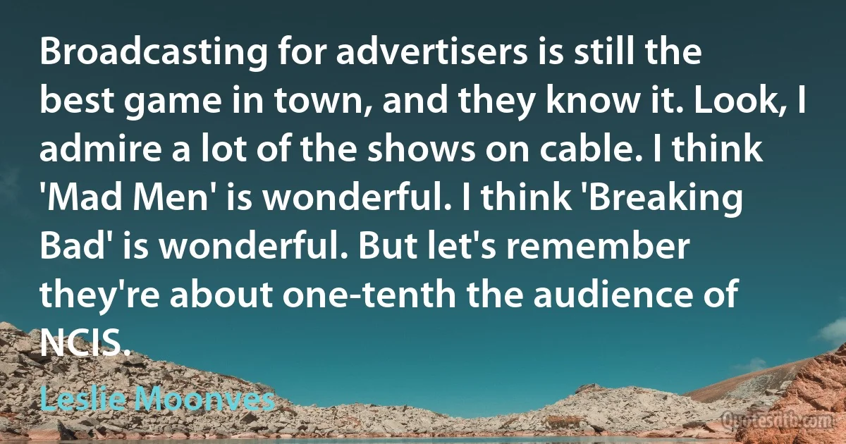 Broadcasting for advertisers is still the best game in town, and they know it. Look, I admire a lot of the shows on cable. I think 'Mad Men' is wonderful. I think 'Breaking Bad' is wonderful. But let's remember they're about one-tenth the audience of NCIS. (Leslie Moonves)