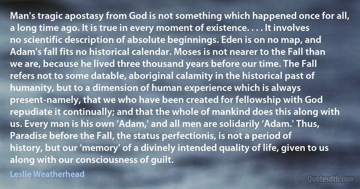 Man's tragic apostasy from God is not something which happened once for all, a long time ago. It is true in every moment of existence. . . . It involves no scientific description of absolute beginnings. Eden is on no map, and Adam's fall fits no historical calendar. Moses is not nearer to the Fall than we are, because he lived three thousand years before our time. The Fall refers not to some datable, aboriginal calamity in the historical past of humanity, but to a dimension of human experience which is always present-namely, that we who have been created for fellowship with God repudiate it continually; and that the whole of mankind does this along with us. Every man is his own ‘Adam,' and all men are solidarily ‘Adam.' Thus, Paradise before the Fall, the status perfectionis, is not a period of history, but our ‘memory' of a divinely intended quality of life, given to us along with our consciousness of guilt. (Leslie Weatherhead)