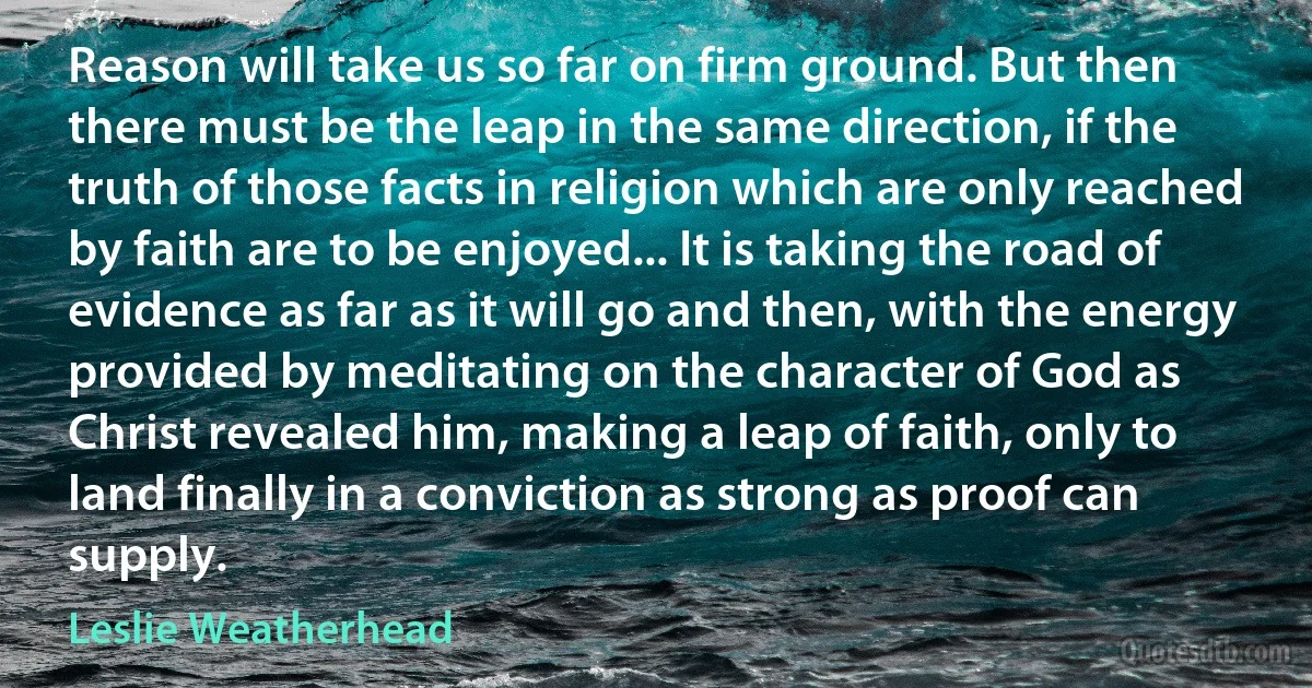 Reason will take us so far on firm ground. But then there must be the leap in the same direction, if the truth of those facts in religion which are only reached by faith are to be enjoyed... It is taking the road of evidence as far as it will go and then, with the energy provided by meditating on the character of God as Christ revealed him, making a leap of faith, only to land finally in a conviction as strong as proof can supply. (Leslie Weatherhead)