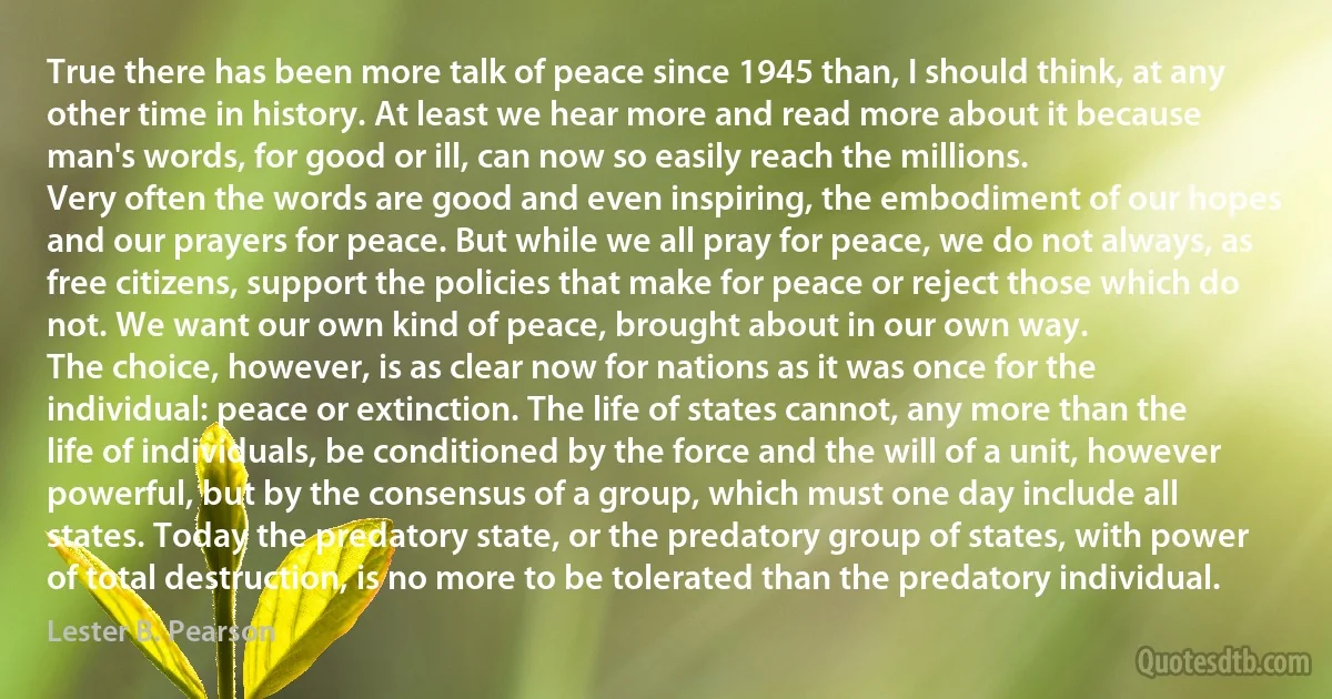 True there has been more talk of peace since 1945 than, I should think, at any other time in history. At least we hear more and read more about it because man's words, for good or ill, can now so easily reach the millions.
Very often the words are good and even inspiring, the embodiment of our hopes and our prayers for peace. But while we all pray for peace, we do not always, as free citizens, support the policies that make for peace or reject those which do not. We want our own kind of peace, brought about in our own way.
The choice, however, is as clear now for nations as it was once for the individual: peace or extinction. The life of states cannot, any more than the life of individuals, be conditioned by the force and the will of a unit, however powerful, but by the consensus of a group, which must one day include all states. Today the predatory state, or the predatory group of states, with power of total destruction, is no more to be tolerated than the predatory individual. (Lester B. Pearson)