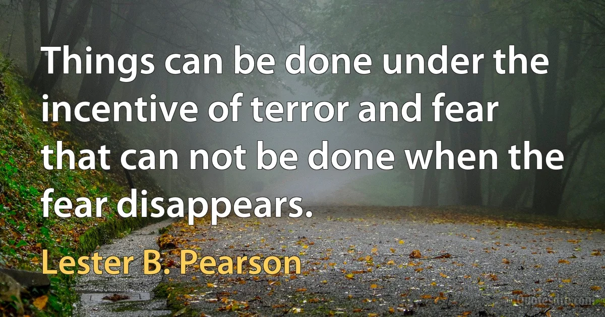 Things can be done under the incentive of terror and fear that can not be done when the fear disappears. (Lester B. Pearson)