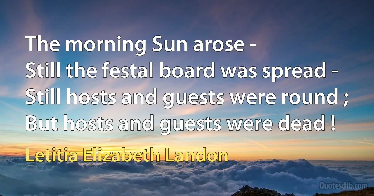 The morning Sun arose -
Still the festal board was spread -
Still hosts and guests were round ;
But hosts and guests were dead ! (Letitia Elizabeth Landon)