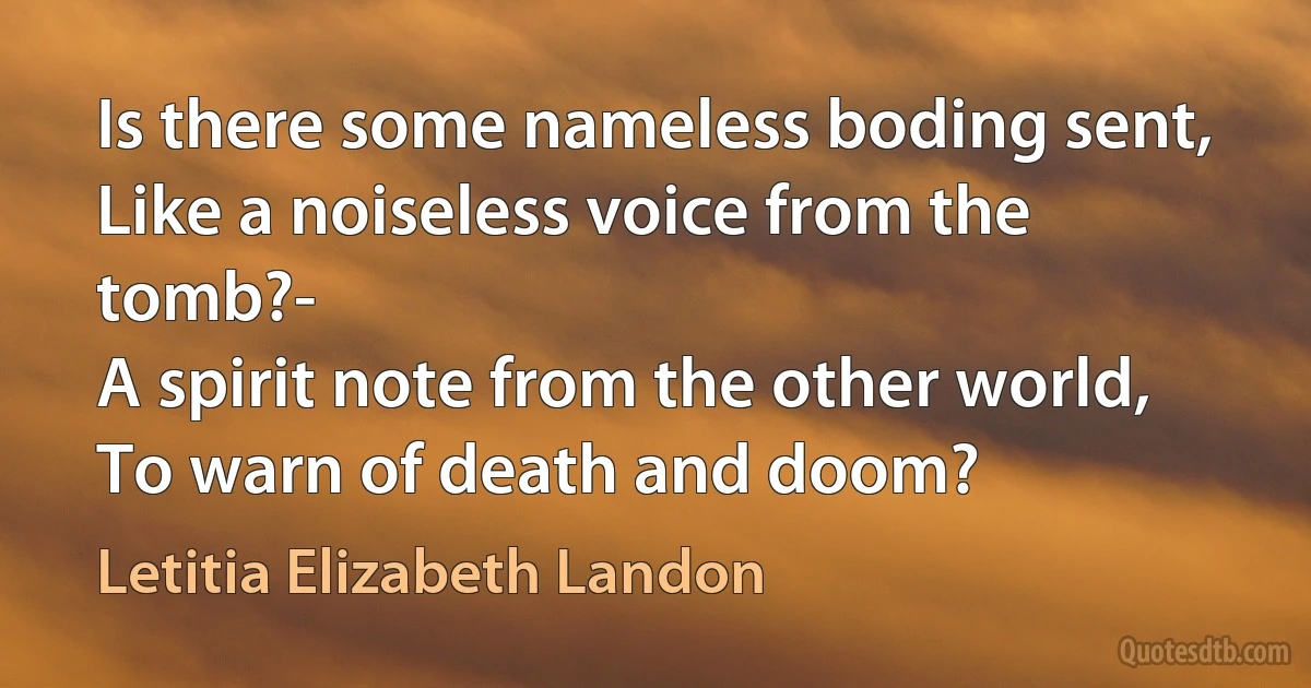 Is there some nameless boding sent,
Like a noiseless voice from the tomb?-
A spirit note from the other world,
To warn of death and doom? (Letitia Elizabeth Landon)